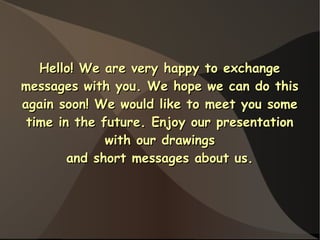 Hello! We are very happy to exchange
messages with you. We hope we can do this
again soon! We would like to meet you some
 time in the future. Enjoy our presentation
              with our drawings
        and short messages about us.
 