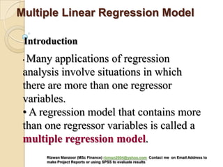 • Many applications of regression
analysis involve situations in which
there are more than one regressor
variables.
• A regression model that contains more
than one regressor variables is called a
multiple regression model.
Introduction
Multiple Linear Regression Model
Rizwan Manzoor (MSc Finance) rizman2004@yahoo.com Contact me on Email Address to
make Project Reports or using SPSS to evaluate results
 