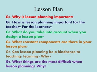 Lesson Plan
G1. Why is lesson planning important?
G2. How is lesson planning important for the
teacher? For the learners?
G3. What do you take into account when you
design a lesson plan?
G4. What constant components are there in your
lesson plan?
G5. Can lesson planning be a hindrance to
teaching/ learning? Why?
G6. What things are the most difficult when
lesson planning? Why?
 
