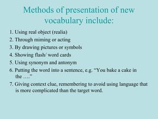 Methods of presentation of new
vocabulary include:
1. Using real object (realia)
2. Through miming or acting
3. By drawing pictures or symbols
4. Showing flash/ word cards
5. Using synonym and antonym
6. Putting the word into a sentence, e.g. “You bake a cake in
the ….”
7. Giving context clue, remembering to avoid using language that
is more complicated than the target word.
 