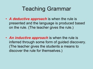 Teaching Grammar
• A deductive approach is when the rule is
presented and the language is produced based
on the rule. (The teacher gives the rule.)
• An inductive approach is when the rule is
inferred through some form of guided discovery.
(The teacher gives the students a means to
discover the rule for themselves.)
 
