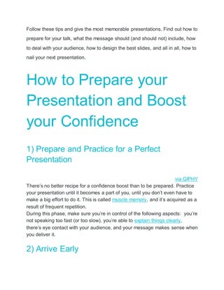 Follow these tips and give the most memorable presentations. Find out how to
prepare for your talk, what the message should (and should not) include, how
to deal with your audience, how to design the best slides, and all in all, how to
nail your next presentation.
How to Prepare your
Presentation and Boost
your Confidence
1) Prepare and Practice for a Perfect
Presentation
via GIPHY
There’s no better recipe for a confidence boost than to be prepared. Practice
your presentation until it becomes a part of you, until you don’t even have to
make a big effort to do it. This is called muscle memory, and it’s acquired as a
result of frequent repetition.
During this phase, make sure you’re in control of the following aspects: you’re
not speaking too fast (or too slow), you’re able to explain things clearly,
there’s eye contact with your audience, and your message makes sense when
you deliver it.
2) Arrive Early
 