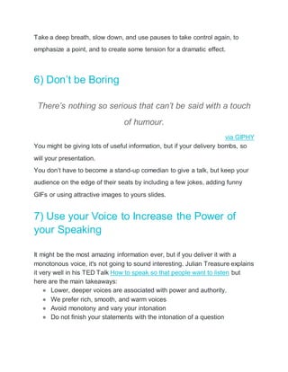 Take a deep breath, slow down, and use pauses to take control again, to
emphasize a point, and to create some tension for a dramatic effect.
6) Don’t be Boring
There’s nothing so serious that can’t be said with a touch
of humour.
via GIPHY
You might be giving lots of useful information, but if your delivery bombs, so
will your presentation.
You don’t have to become a stand-up comedian to give a talk, but keep your
audience on the edge of their seats by including a few jokes, adding funny
GIFs or using attractive images to yours slides.
7) Use your Voice to Increase the Power of
your Speaking
It might be the most amazing information ever, but if you deliver it with a
monotonous voice, it's not going to sound interesting. Julian Treasure explains
it very well in his TED Talk How to speak so that people want to listen but
here are the main takeaways:
● Lower, deeper voices are associated with power and authority.
● We prefer rich, smooth, and warm voices
● Avoid monotony and vary your intonation
● Do not finish your statements with the intonation of a question
 