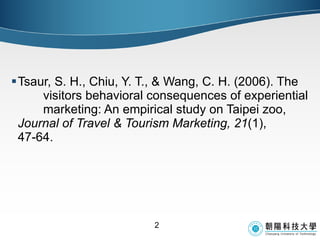 Tsaur, S. H., Chiu, Y. T., & Wang, C. H. (2006). The  visitors behavioral consequences of experiential  marketing: An empirical study on Taipei zoo,  Journal of Travel & Tourism Marketing, 21 (1),  47-64. 