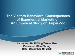 The Visitors Behavioral Consequences of Experiential Marketing:  An Empirical Study on Taipei Zoo Instructor: Dr. Pi-Ying Teresa Hsu Presenter: Stan Chung Date: December 10, 2009 