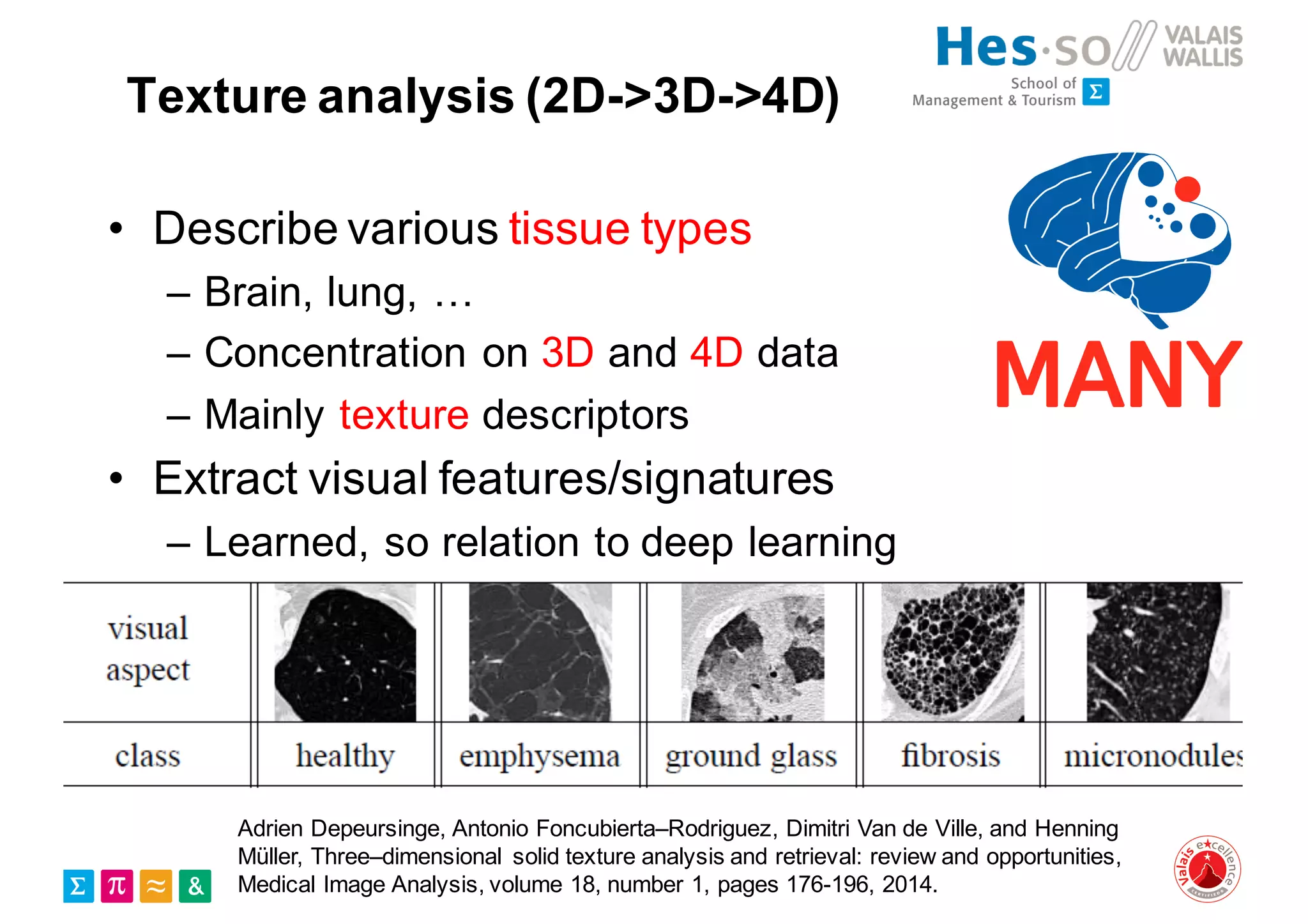 Texture analysis (2D->3D->4D)
• Describe various tissue types
– Brain, lung, …
– Concentration on 3D and 4D data
– Mainly texture descriptors
• Extract visual features/signatures
– Learned, so relation to deep learning
Adrien Depeursinge, Antonio Foncubierta–Rodriguez, Dimitri Van de Ville, and Henning
Müller, Three–dimensional solid texture analysis and retrieval: review and opportunities,
Medical Image Analysis, volume 18, number 1, pages 176-196, 2014.
 