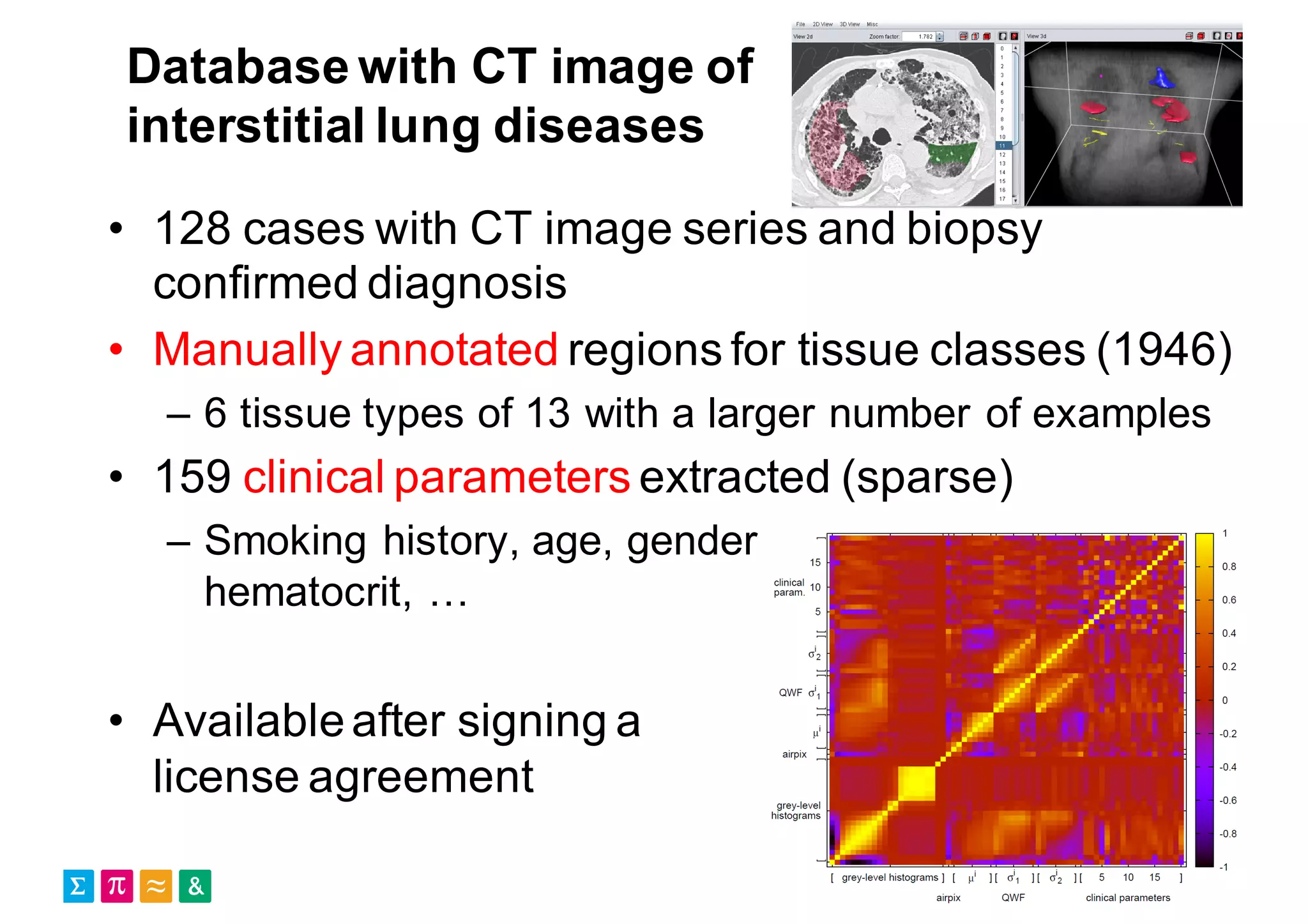 Database with CT image of
interstitial lung diseases
• 128 cases with CT image series and biopsy
confirmed diagnosis
• Manually annotated regions for tissue classes (1946)
– 6 tissue types of 13 with a larger number of examples
• 159 clinical parameters extracted (sparse)
– Smoking history, age, gender,
hematocrit, …
• Availableafter signing a
license agreement
 