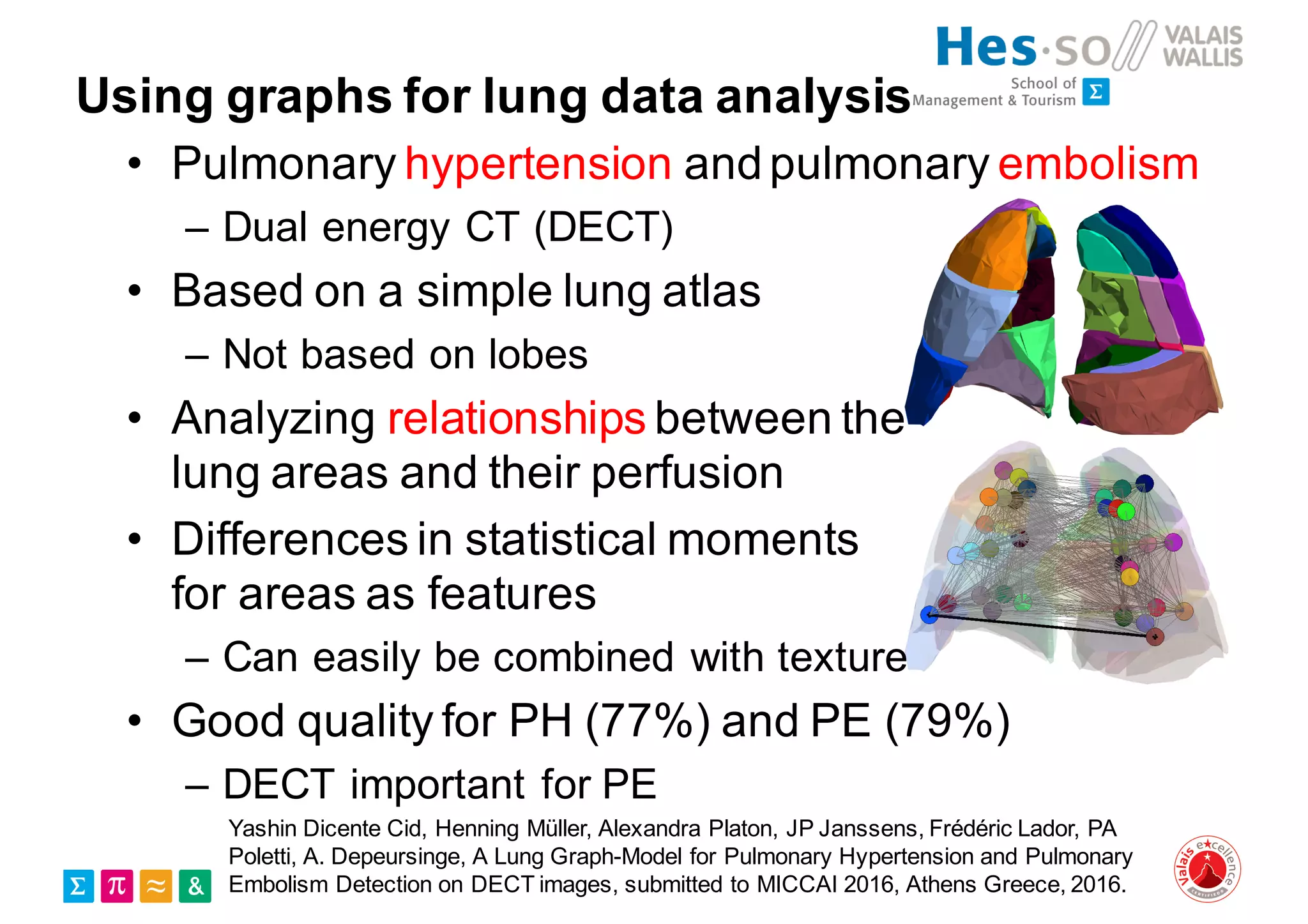 Using graphs for lung data analysis
• Pulmonary hypertension andpulmonary embolism
– Dual energy CT (DECT)
• Based on a simple lung atlas
– Not based on lobes
• Analyzing relationships between the
lung areas and their perfusion
• Differences in statistical moments
for areas as features
– Can easily be combined with texture
• Good quality for PH (77%) and PE (79%)
– DECT important for PE
Yashin Dicente Cid, Henning Müller, Alexandra Platon, JP Janssens, Frédéric Lador, PA
Poletti, A. Depeursinge, A Lung Graph-Model for Pulmonary Hypertension and Pulmonary
Embolism Detection on DECT images, submitted to MICCAI 2016, Athens Greece, 2016.
 