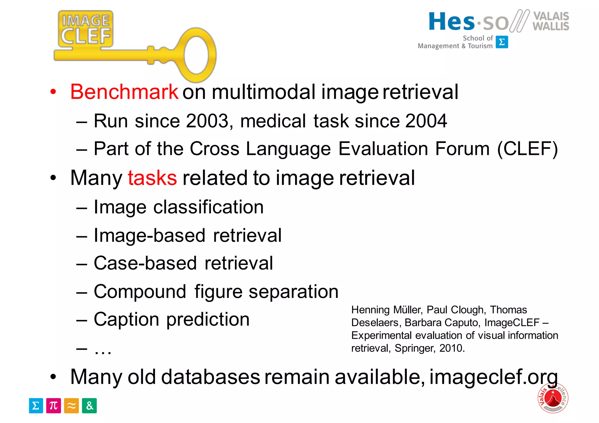 • Benchmark on multimodal imageretrieval
– Run since 2003, medical task since 2004
– Part of the Cross Language Evaluation Forum (CLEF)
• Many tasks related to image retrieval
– Image classification
– Image-based retrieval
– Case-based retrieval
– Compound figure separation
– Caption prediction
– …
• Many old databases remain available, imageclef.org
Henning Müller, Paul Clough, Thomas
Deselaers, Barbara Caputo, ImageCLEF –
Experimental evaluation of visual information
retrieval, Springer, 2010.
 