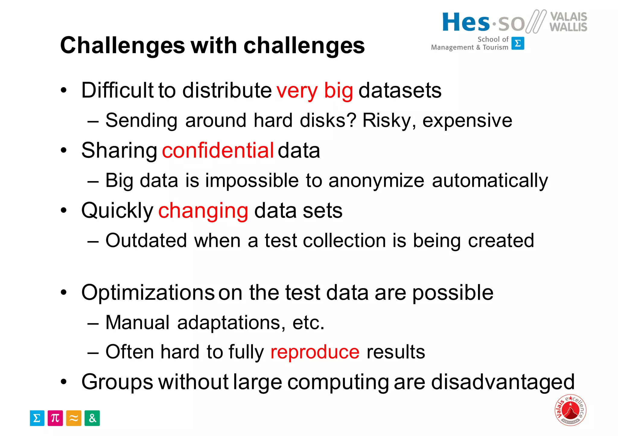 Challenges with challenges
• Difficult to distribute very big datasets
– Sending around hard disks? Risky, expensive
• Sharing confidentialdata
– Big data is impossible to anonymize automatically
• Quickly changing data sets
– Outdated when a test collection is being created
• Optimizationson the test data are possible
– Manual adaptations, etc.
– Often hard to fully reproduce results
• Groups without large computing are disadvantaged
 