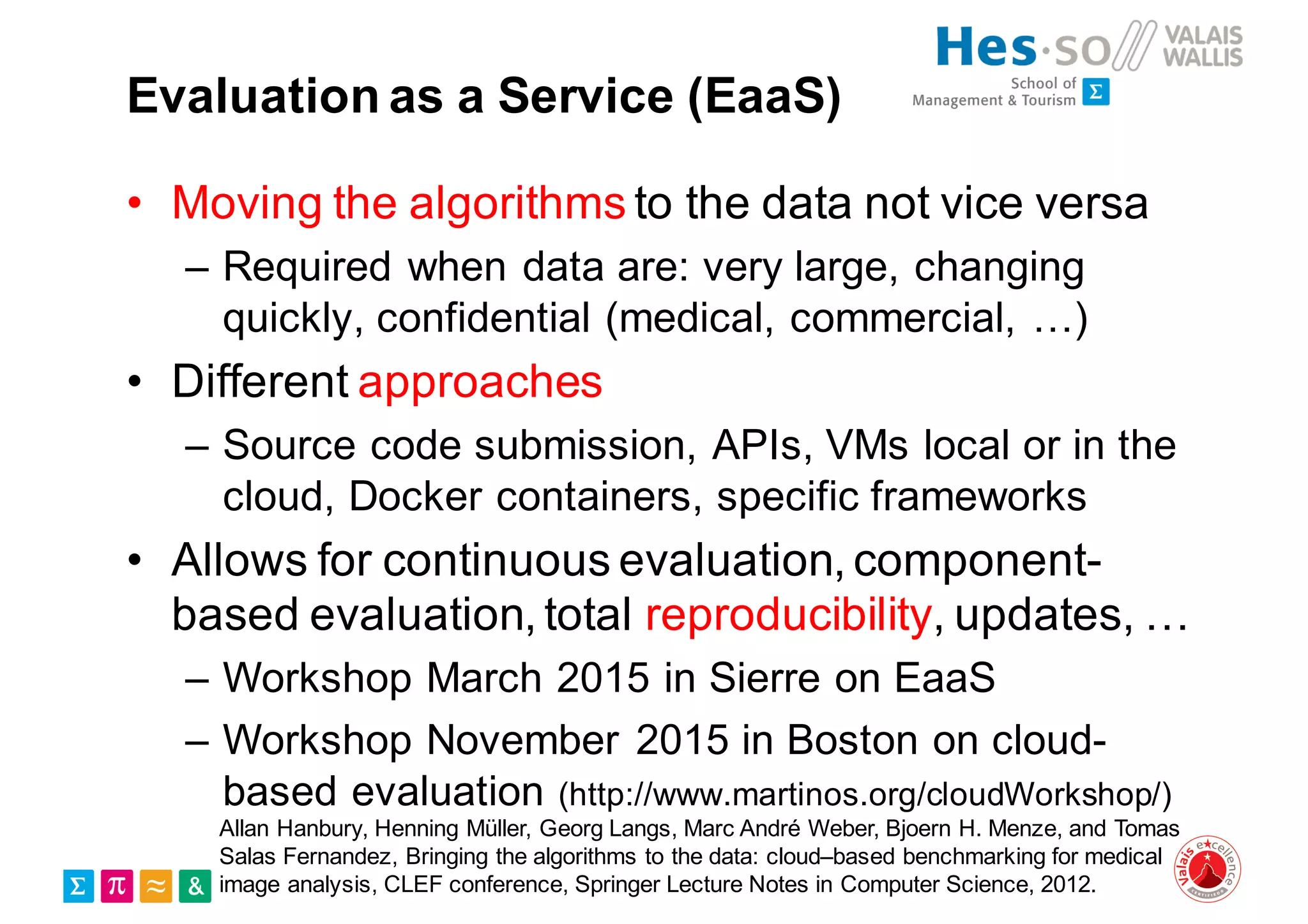 Evaluation as a Service (EaaS)
• Moving the algorithms to the data not vice versa
– Required when data are: very large, changing
quickly, confidential (medical, commercial, …)
• Different approaches
– Source code submission, APIs, VMs local or in the
cloud, Docker containers, specific frameworks
• Allows for continuous evaluation, component-
based evaluation, total reproducibility, updates, …
– Workshop March 2015 in Sierre on EaaS
– Workshop November 2015 in Boston on cloud-
based evaluation (http://www.martinos.org/cloudWorkshop/)
Allan Hanbury, Henning Müller, Georg Langs, Marc André Weber, Bjoern H. Menze, and Tomas
Salas Fernandez, Bringing the algorithms to the data: cloud–based benchmarking for medical
image analysis, CLEF conference, Springer Lecture Notes in Computer Science, 2012.
 