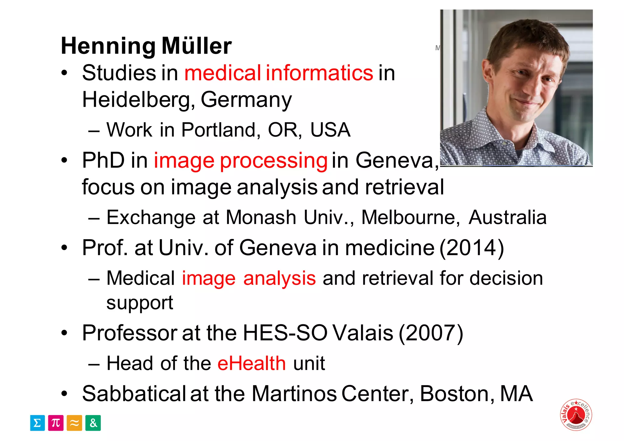 Henning Müller
• Studies in medical informatics in
Heidelberg, Germany
– Work in Portland, OR, USA
• PhD in image processingin Geneva,
focus on image analysis and retrieval
– Exchange at Monash Univ., Melbourne, Australia
• Prof. at Univ. of Geneva in medicine (2014)
– Medical image analysis and retrieval for decision
support
• Professor at the HES-SO Valais (2007)
– Head of the eHealth unit
• Sabbaticalat the Martinos Center, Boston, MA
 
