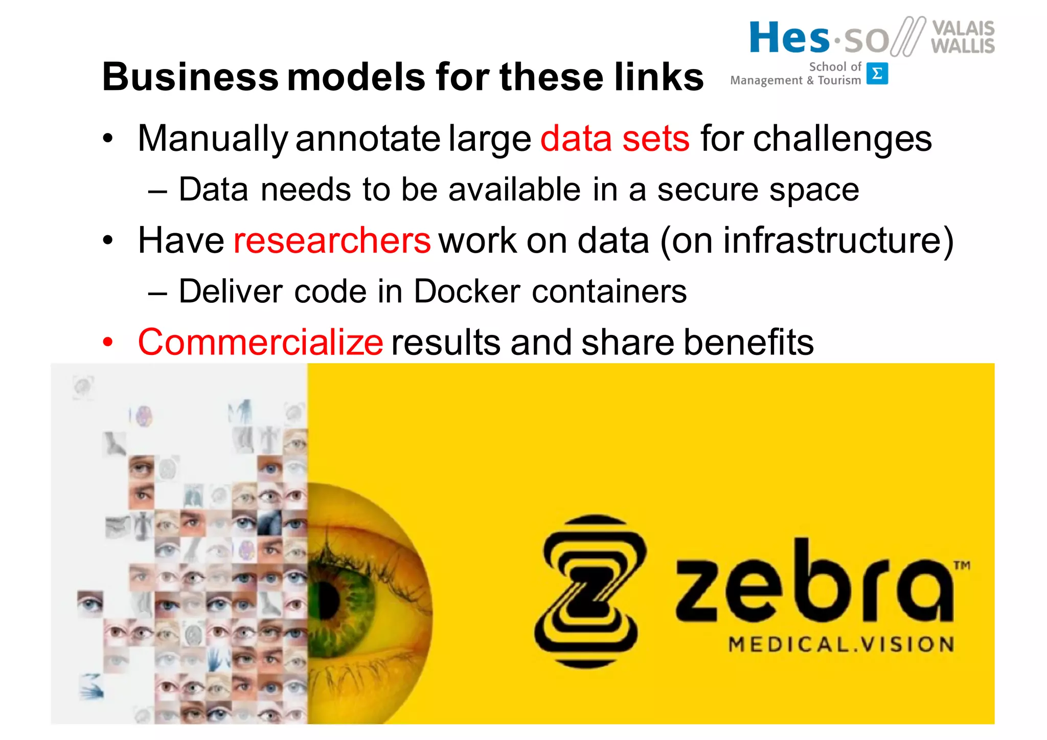 Business models for these links
• Manually annotate large data sets for challenges
– Data needs to be available in a secure space
• Have researchers work on data (on infrastructure)
– Deliver code in Docker containers
• Commercialize results and share benefits
 