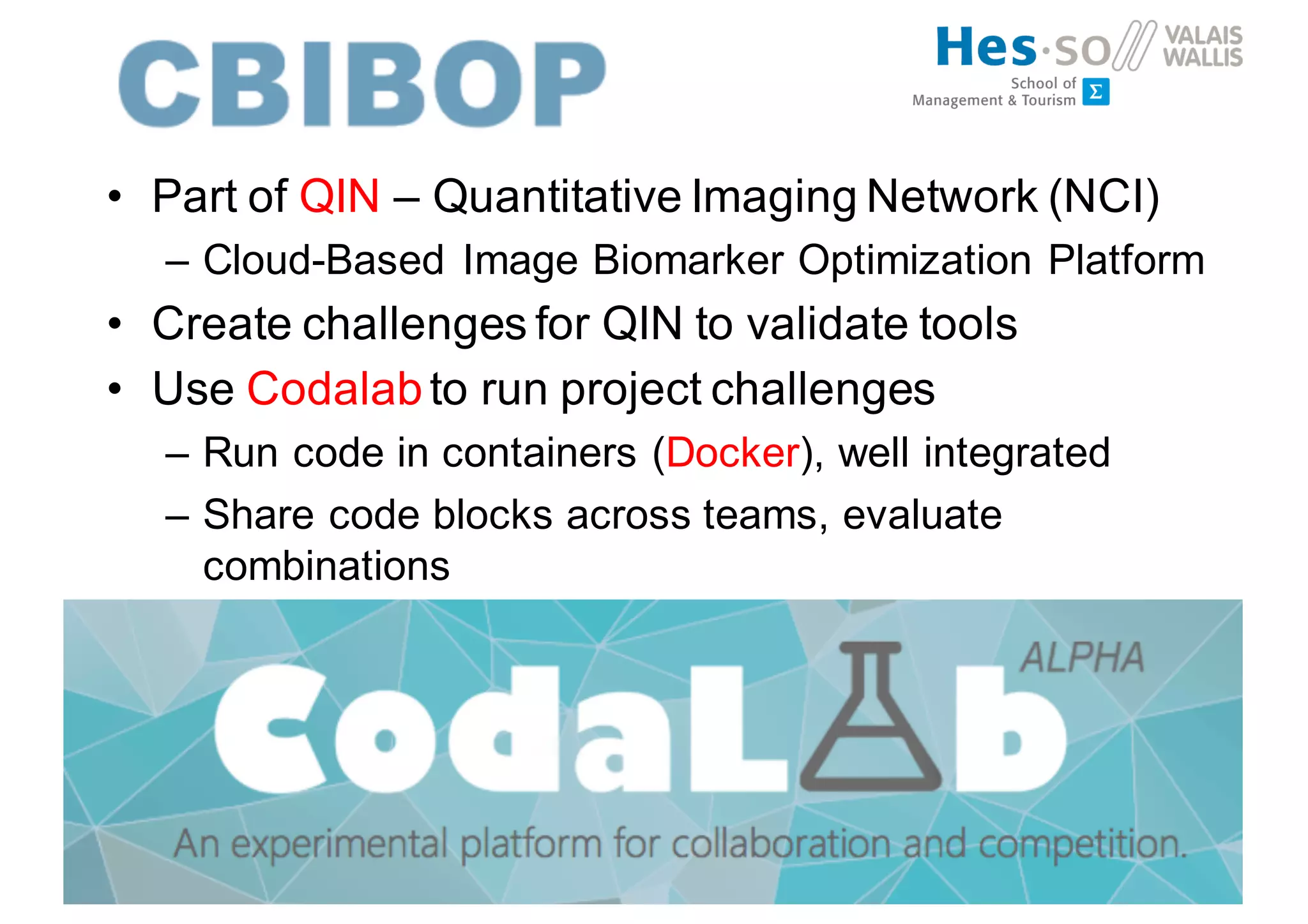 • Part of QIN – Quantitative Imaging Network (NCI)
– Cloud-Based Image Biomarker Optimization Platform
• Create challenges for QIN to validate tools
• Use Codalabto run project challenges
– Run code in containers (Docker), well integrated
– Share code blocks across teams, evaluate
combinations
 