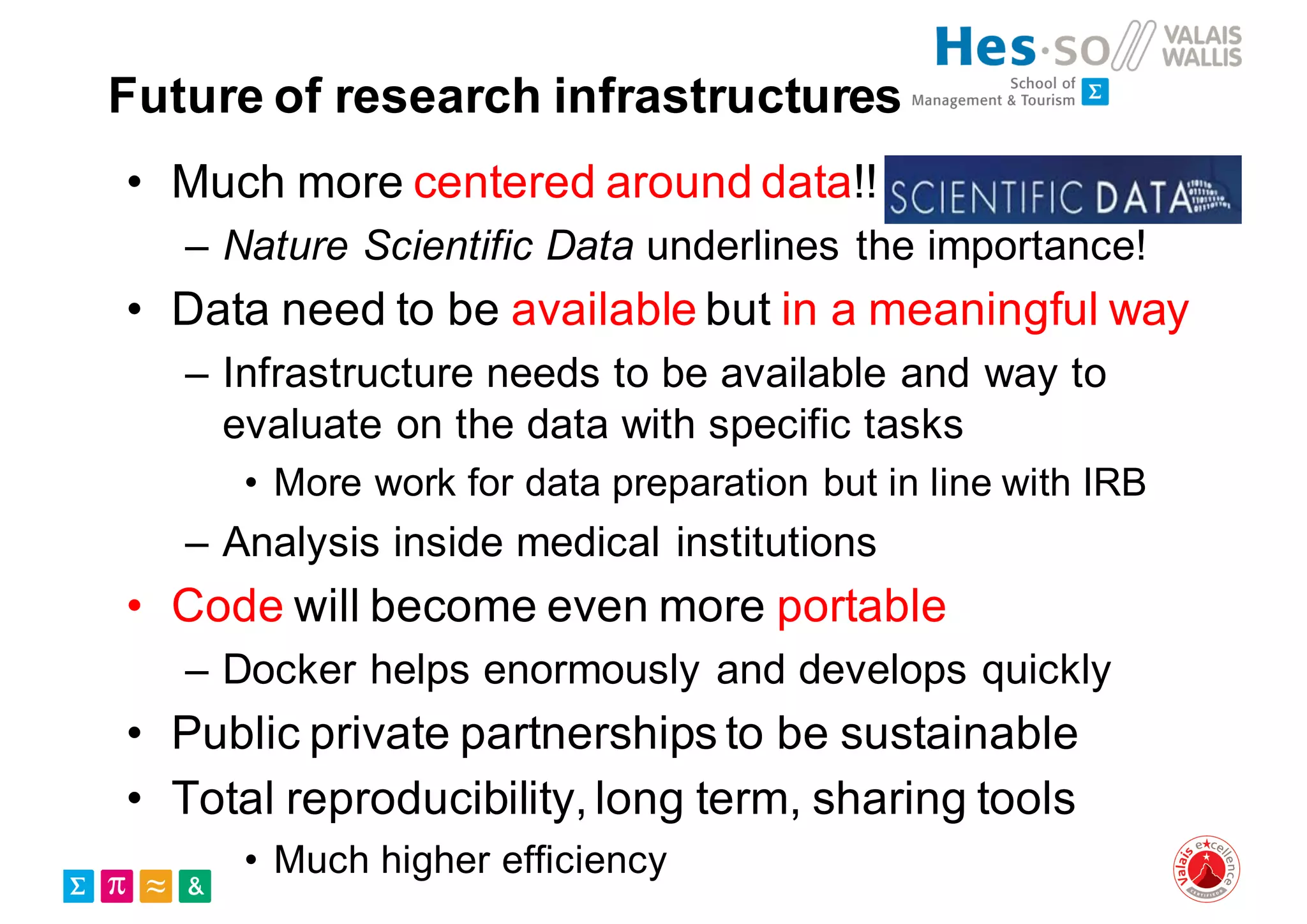 Future of research infrastructures
• Much more centered around data!!
– Nature Scientific Data underlines the importance!
• Data need to be available but in a meaningful way
– Infrastructure needs to be available and way to
evaluate on the data with specific tasks
• More work for data preparation but in line with IRB
– Analysis inside medical institutions
• Code will become even more portable
– Docker helps enormously and develops quickly
• Public private partnerships to be sustainable
• Total reproducibility, long term, sharing tools
• Much higher efficiency
 