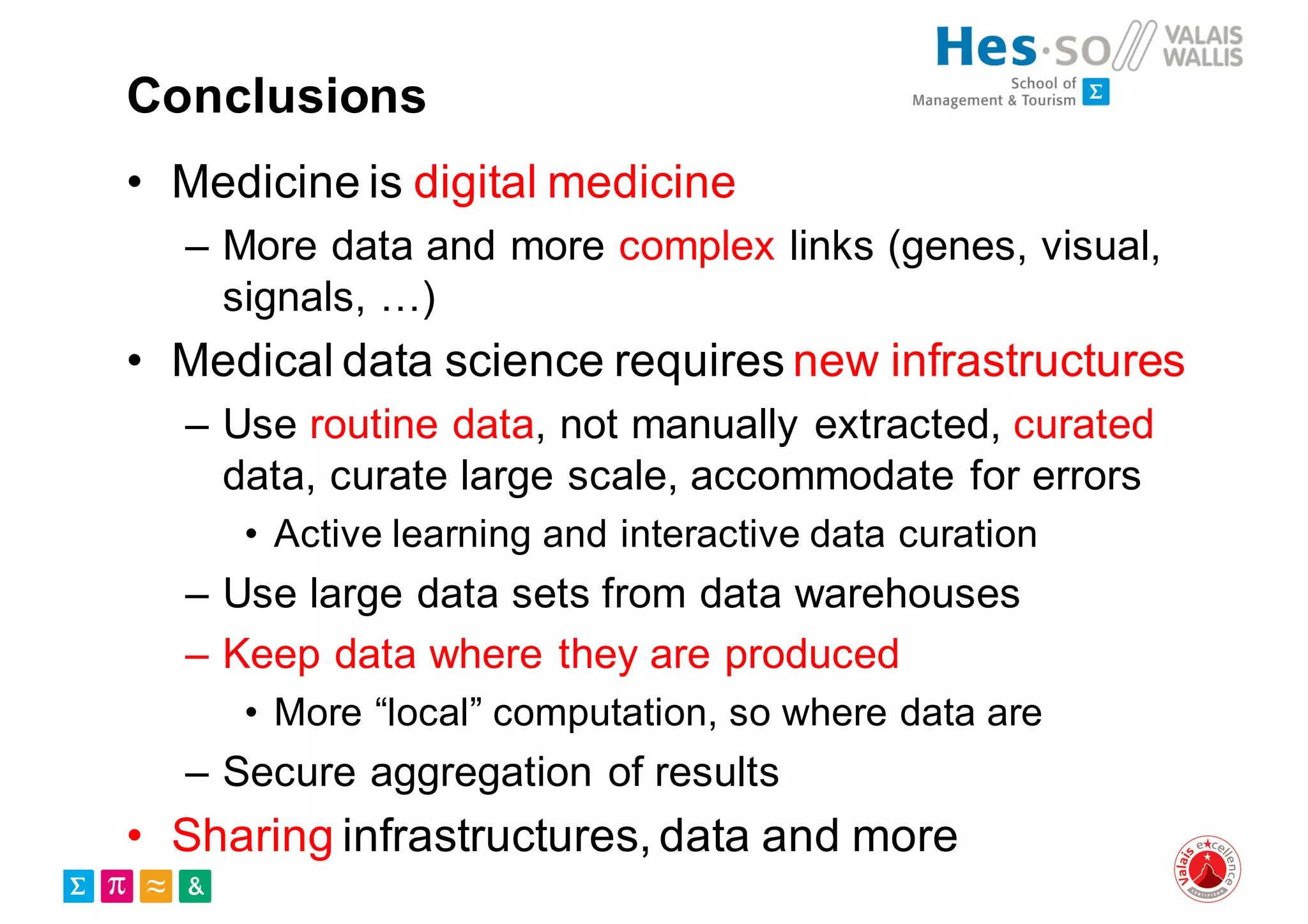 Conclusions
• Medicine is digital medicine
– More data and more complex links (genes, visual,
signals, …)
• Medical data science requires new infrastructures
– Use routine data, not manually extracted, curated
data, curate large scale, accommodate for errors
• Active learning and interactive data curation
– Use large data sets from data warehouses
– Keep data where they are produced
• More “local” computation, so where data are
– Secure aggregation of results
• Sharing infrastructures, data and more
 