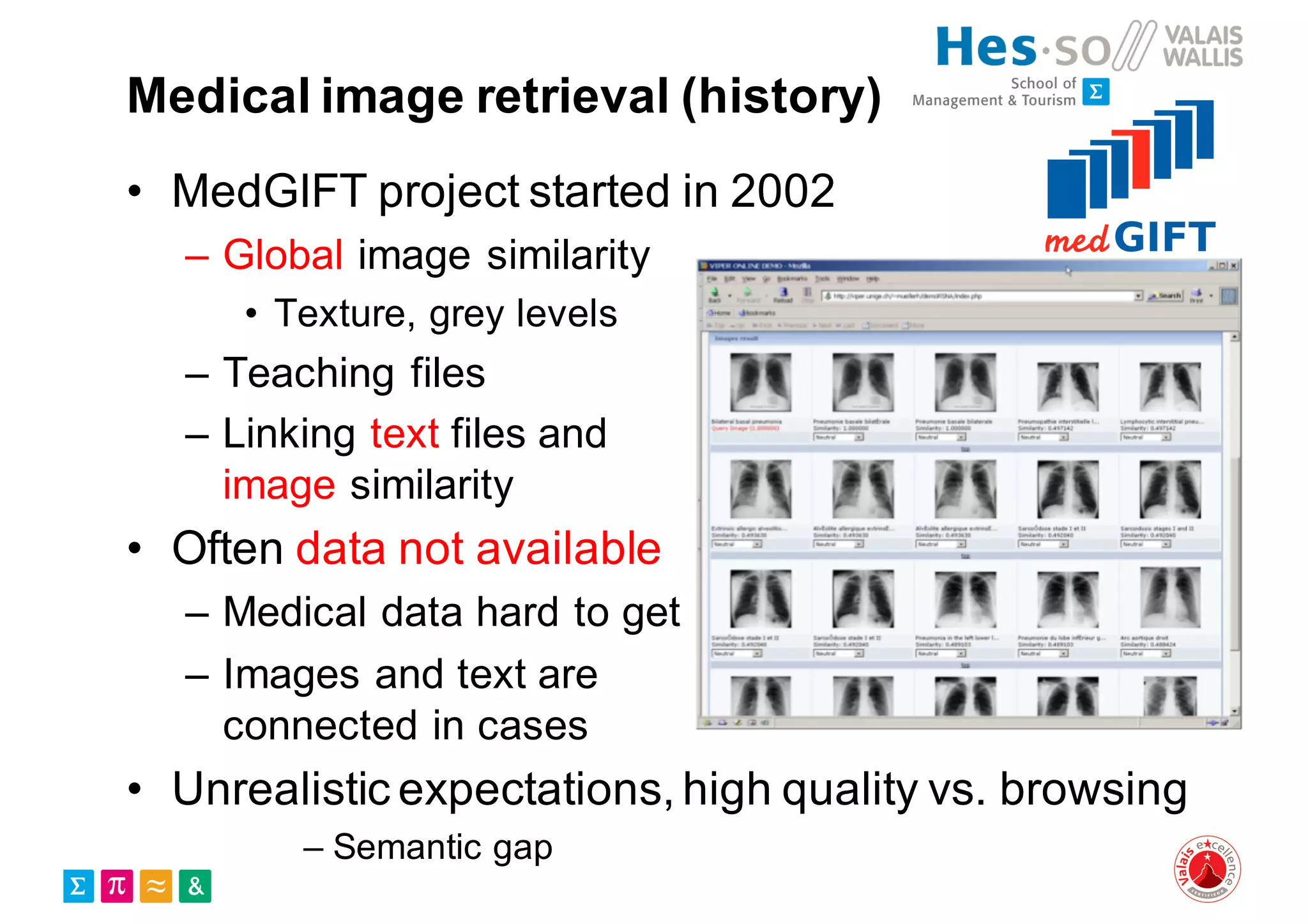 Medical image retrieval (history)
• MedGIFT project started in 2002
– Global image similarity
• Texture, grey levels
– Teaching files
– Linking text files and
image similarity
• Often data not available
– Medical data hard to get
– Images and text are
connected in cases
• Unrealistic expectations, high quality vs. browsing
– Semantic gap
 