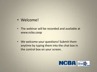 • Welcome!
• The webinar will be recorded and available at
  www.ncba.coop

• We welcome your questions! Submit them
  anytime by typing them into the chat box in
  the control box on your screen.
 