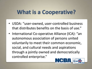 • USDA: “user-owned, user-controlled business
  that distributes benefits on the basis of use.”
• International Co-operative Alliance (ICA): “an
  autonomous association of persons united
  voluntarily to meet their common economic,
  social, and cultural needs and aspirations
  through a jointly owned and democratically
  controlled enterprise.”
 