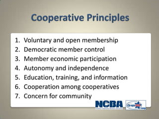 1.   Voluntary and open membership
2.   Democratic member control
3.   Member economic participation
4.   Autonomy and independence
5.   Education, training, and information
6.   Cooperation among cooperatives
7.   Concern for community
 