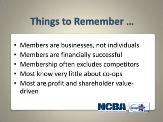 •   Members are businesses, not individuals
•   Members are financially successful
•   Membership often excludes competitors
•   Most know very little about co-ops
•   Most are profit and shareholder value-
    driven
 