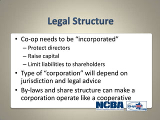 • Co-op needs to be “incorporated”
  – Protect directors
  – Raise capital
  – Limit liabilities to shareholders
• Type of “corporation” will depend on
  jurisdiction and legal advice
• By-laws and share structure can make a
  corporation operate like a cooperative
 
