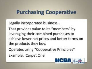 Legally incorporated business…
That provides value to its “members” by
leveraging their combined purchases to
achieve lower net prices and better terms on
the products they buy.
Operates using “Cooperative Principles”
Example: Carpet One
 