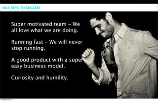 OUR KEYS TO SUCCESS




              Super motivated team - We
              all love what we are doing.

              Running fast - We will never
              stop running.

              A good product with a super
              easy business model.

              Curiosity and humility.



söndag 21 april 13
 