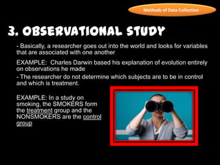 Methods of Data Collection
3. Observational study
- Basically, a researcher goes out into the world and looks for variables
that are associated with one another
EXAMPLE: Charles Darwin based his explanation of evolution entirely
on observations he made
- The researcher do not determine which subjects are to be in control
and which is treatment.
EXAMPLE: In a study on
smoking, the SMOKERS form
the treatment group and the
NONSMOKERS are the control
group
 