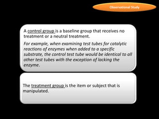Observational Study
A control group is a baseline group that receives no
treatment or a neutral treatment.
For example, when examining test tubes for catalytic
reactions of enzymes when added to a specific
substrate, the control test tube would be identical to all
other test tubes with the exception of lacking the
enzyme.
The treatment group is the item or subject that is
manipulated.
 