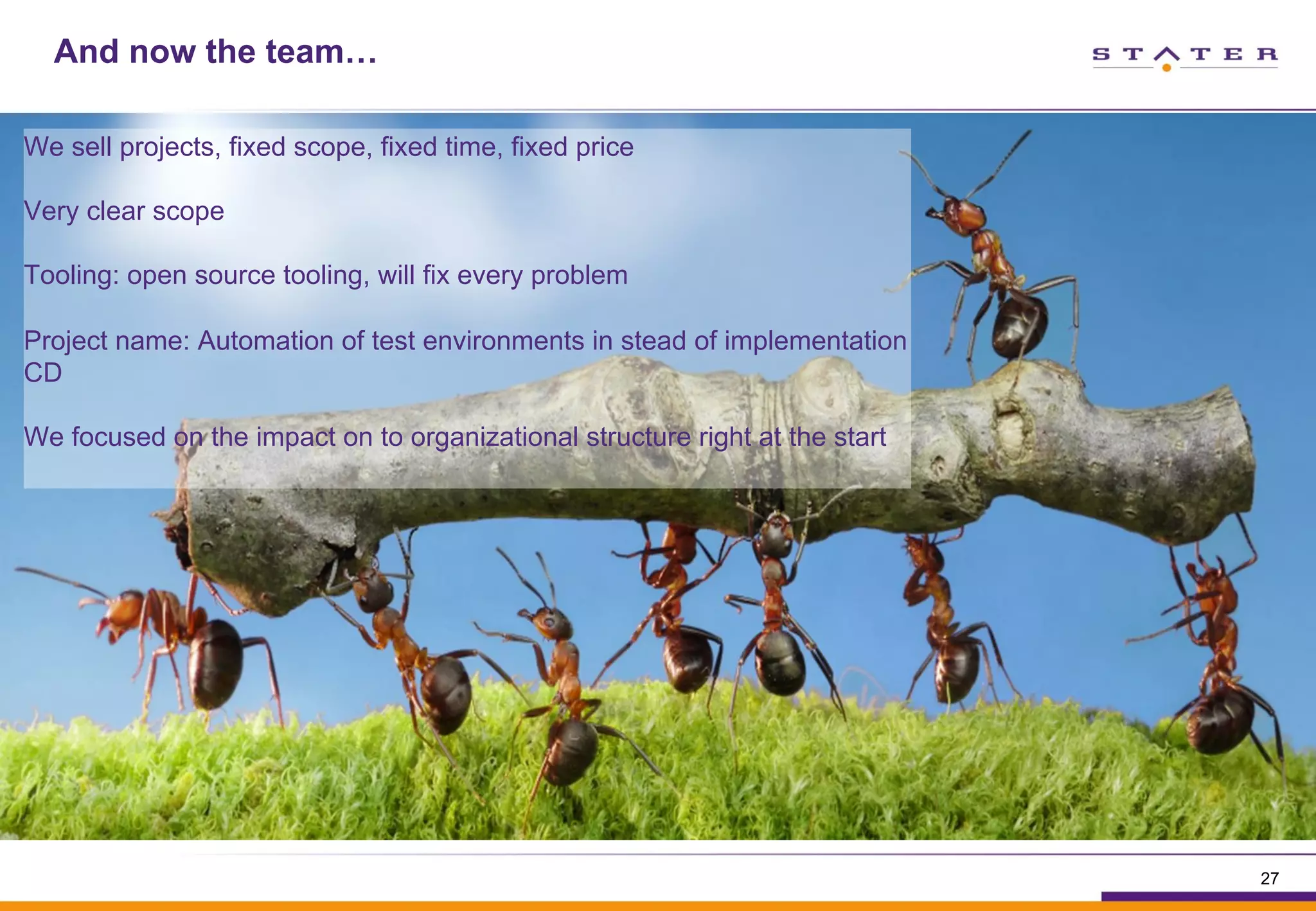 And now the team…
We sell projects, fixed scope, fixed time, fixed price
Very clear scope
Tooling: open source tooling, will fix every problem
Project name: Automation of test environments in stead of implementation
CD
We focused on the impact on to organizational structure right at the start
27
 