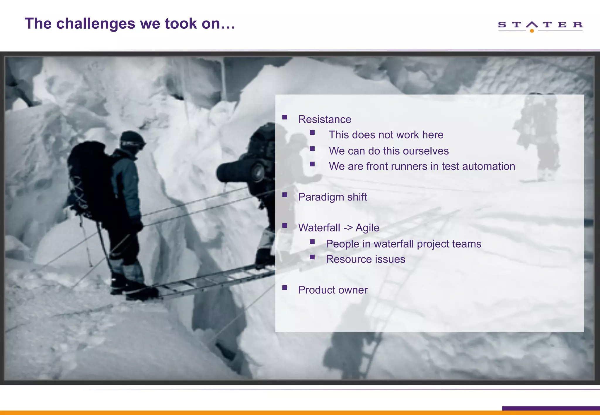 The challenges we took on…
§  Resistance
§  This does not work here
§  We can do this ourselves
§  We are front runners in test automation
§  Paradigm shift
§  Waterfall -> Agile
§  People in waterfall project teams
§  Resource issues
§  Product owner
 