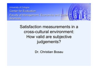 University of Cologne
Center for Evaluation
Faculty of Management, Economics and Social
Sciences
Dr. Christian Bosau
Satisfaction measurements in a
cross-cultural environment:
How valid are subjective
judgements?
 