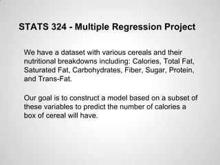 STATS 324 - Multiple Regression Project
We have a dataset with various cereals and their
nutritional breakdowns including: Calories, Total Fat,
Saturated Fat, Carbohydrates, Fiber, Sugar, Protein,
and Trans-Fat.
Our goal is to construct a model based on a subset of
these variables to predict the number of calories a
box of cereal will have.
 