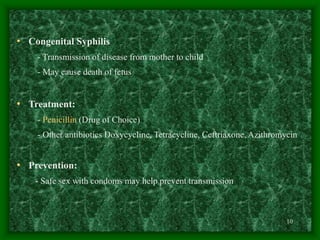 10
• Congenital Syphilis
- Transmission of disease from mother to child
- May cause death of fetus
• Treatment:
- Penicillin (Drug of Choice)
- Other antibiotics Doxycycline, Tetracycline, Ceftriaxone, Azithromycin
• Prevention:
- Safe sex with condoms may help prevent transmission
 