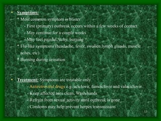13
• Symptoms:
* Most common symptom is blister
- First (primary) outbreak occurs within a few weeks of contact
- May continue for a couple weeks
- May feel painful, itchy, burning
* Flu-like symptoms (headache, fever, swollen lymph glands, muscle
aches, etc)
* Burning during urination
• Treatment: Symptoms are treatable only
- Antiretroviral drugs e.g. aciclovir, famciclovir and valaciclovir.
- Keep affected area clean, Wash hands
- Refrain from sexual activity until outbreak is gone
- Condoms may help prevent herpes transmission
 