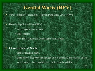15
Genital Warts (HPV)
• Virus Infection (Incurable) - Human Papilloma Virus (HPV)
• Human Papilloma Virus (HPV)
* A group of many viruses
* 200+ strains
* 40+ HPV forms can be sexually transmitted
• Characteristics of Warts:
- Pink or reddish warts.
- Cauliflower like tops that appear on the genitals, the vagina, or the
cervix one to three months after infection from HPV.
 