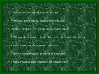 16
• Transmission via vaginal, oral and anal sex.
• Warts may cause itching, burning and some pain.
• Approx. 30 of the HPV strains cause cervical cancer.
• HPV may also increase risk of vulvar, anal, penile and oral cancers.
• Genital warts may disappear on their own.
• Topical ointments/creams provided by physician.
• Freezing/burning/laser treatments for smaller warts
 