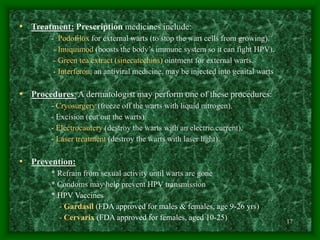 17
• Treatment: Prescription medicines include:
- Podofilox for external warts (to stop the wart cells from growing).
- Imiquimod (boosts the body’s immune system so it can fight HPV).
- Green tea extract (sinecatechins) ointment for external warts.
- Interferon, an antiviral medicine, may be injected into genital warts
• Procedures: A dermatologist may perform one of these procedures:
- Cryosurgery (freeze off the warts with liquid nitrogen).
- Excision (cut out the warts).
- Electrocautery (destroy the warts with an electric current).
- Laser treatment (destroy the warts with laser light).
• Prevention:
* Refrain from sexual activity until warts are gone
* Condoms may help prevent HPV transmission
* HPV Vaccines
- Gardasil (FDA approved for males & females, age 9-26 yrs)
- Cervarix (FDA approved for females, aged 10-25)
 