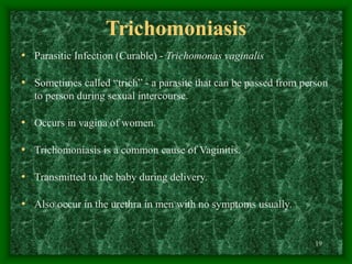 19
Trichomoniasis
• Parasitic Infection (Curable) - Trichomonas vaginalis
• Sometimes called “trich” - a parasite that can be passed from person
to person during sexual intercourse.
• Occurs in vagina of women.
• Trichomoniasis is a common cause of Vaginitis.
• Transmitted to the baby during delivery.
• Also occur in the urethra in men with no symptoms usually.
 