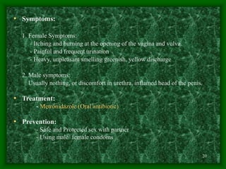 20
• Symptoms:
1. Female Symptoms:
- Itching and burning at the opening of the vagina and vulva.
- Painful and frequent urination
- Heavy, unpleasant smelling greenish, yellow discharge
2. Male symptoms:
Usually nothing, or discomfort in urethra, inflamed head of the penis.
• Treatment:
- Metronidazole (Oral antibiotic)
• Prevention:
- Safe and Protected sex with partner
- Using male/ female condoms
 