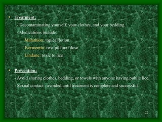 22
• Treatment:
- Decontaminating yourself, your clothes, and your bedding.
- Medications include:
Malathion: topical lotion
Ivermectin: two-pill oral dose
Lindane: toxic to lice
• Prevention:
- Avoid sharing clothes, bedding, or towels with anyone having public lice.
- Sexual contact - avoided until treatment is complete and successful.
 