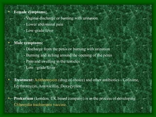 4
• Female symptoms:
- Vaginal discharge or burning with urination
- Lower abdominal pain
- Low-grade fever
• Male symptoms:
- Discharge from the penis or burning with urination
- Burning and itching around the opening of the penis
- Pain and swelling in the testicles
- Low –grade fever
• Treatment: Azithromycin (drug of choice) and other antibiotics - Cefixime,
Erythromycin, Amoxicillin, Doxycycline
• Prokarium (London, UK based company) is in the process of developing
Chlamydia trachomatis vaccine.
 