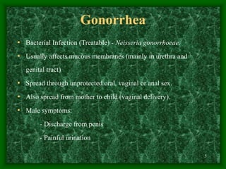 5
Gonorrhea
• Bacterial Infection (Treatable) - Neisseria gonorrhoeae.
• Usually affects mucous membranes (mainly in urethra and
genital tract)
• Spread through unprotected oral, vaginal or anal sex.
• Also spread from mother to child (vaginal delivery).
• Male symptoms:
- Discharge from penis
- Painful urination
 