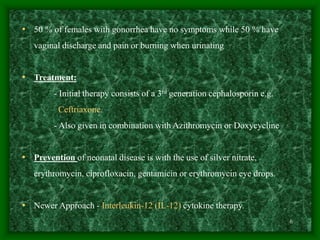 6
• 50 % of females with gonorrhea have no symptoms while 50 % have
vaginal discharge and pain or burning when urinating
• Treatment:
- Initial therapy consists of a 3rd generation cephalosporin e.g.
Ceftriaxone.
- Also given in combination with Azithromycin or Doxycycline
• Prevention of neonatal disease is with the use of silver nitrate,
erythromycin, ciprofloxacin, gentamicin or erythromycin eye drops.
• Newer Approach - Interleukin-12 (IL-12) cytokine therapy.
 