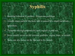 8
Syphilis
• Bacterial Infection (Curable) - Trepenoma pallidum.
• Attacks many parts of the body and is caused by a small bacterium –
spirochete.
• Transmits through unprotected oral, vaginal or anal sex.
• Sores mainly occur on the external genitalia, vagina, anus, or rectum.
• Sores can also occur on the lips and in the mouth.
 