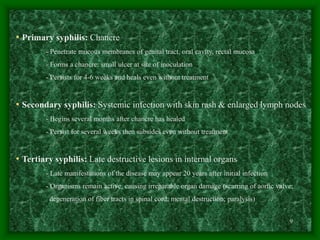 9
• Primary syphilis: Chancre
- Penetrate mucous membranes of genital tract, oral cavity, rectal mucosa
- Forms a chancre: small ulcer at site of inoculation
- Persists for 4-6 weeks and heals even without treatment
• Secondary syphilis: Systemic infection with skin rash & enlarged lymph nodes
- Begins several months after chancre has healed
- Persist for several weeks then subsides even without treatment
• Tertiary syphilis: Late destructive lesions in internal organs
- Late manifestations of the disease may appear 20 years after initial infection
- Organisms remain active, causing irreparable organ damage (scarring of aortic valve;
degeneration of fiber tracts in spinal cord; mental destruction; paralysis)
 