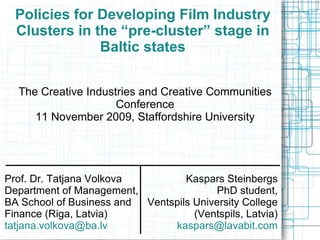 Policies for Developing Film Industry Clusters in the “pre-cluster” stage in Baltic states The Creative Industries and Creative Communities Conference 11  November  2009,  Staffordshire   University Prof. Dr. Tatjana Volkova Department of Management, BA School of Business and Finance (Riga, Latvia) [email_address] Kaspars Steinbergs PhD student, Ventspils University College (Ventspils, Latvia) [email_address] 