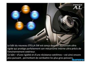 Le bâti du nouveau STELLA SW est conçu dans un aluminium ultra 
                                         ç
rigide qui protège parfaitement son mécanisme interne ultra précis de 
l’environnement extérieur.
Ce bâti – d’une rigidité et d’une résistance extrêmes – est ainsi encore 
plus puissant , permettant de combattre les plus gros poissons.
 