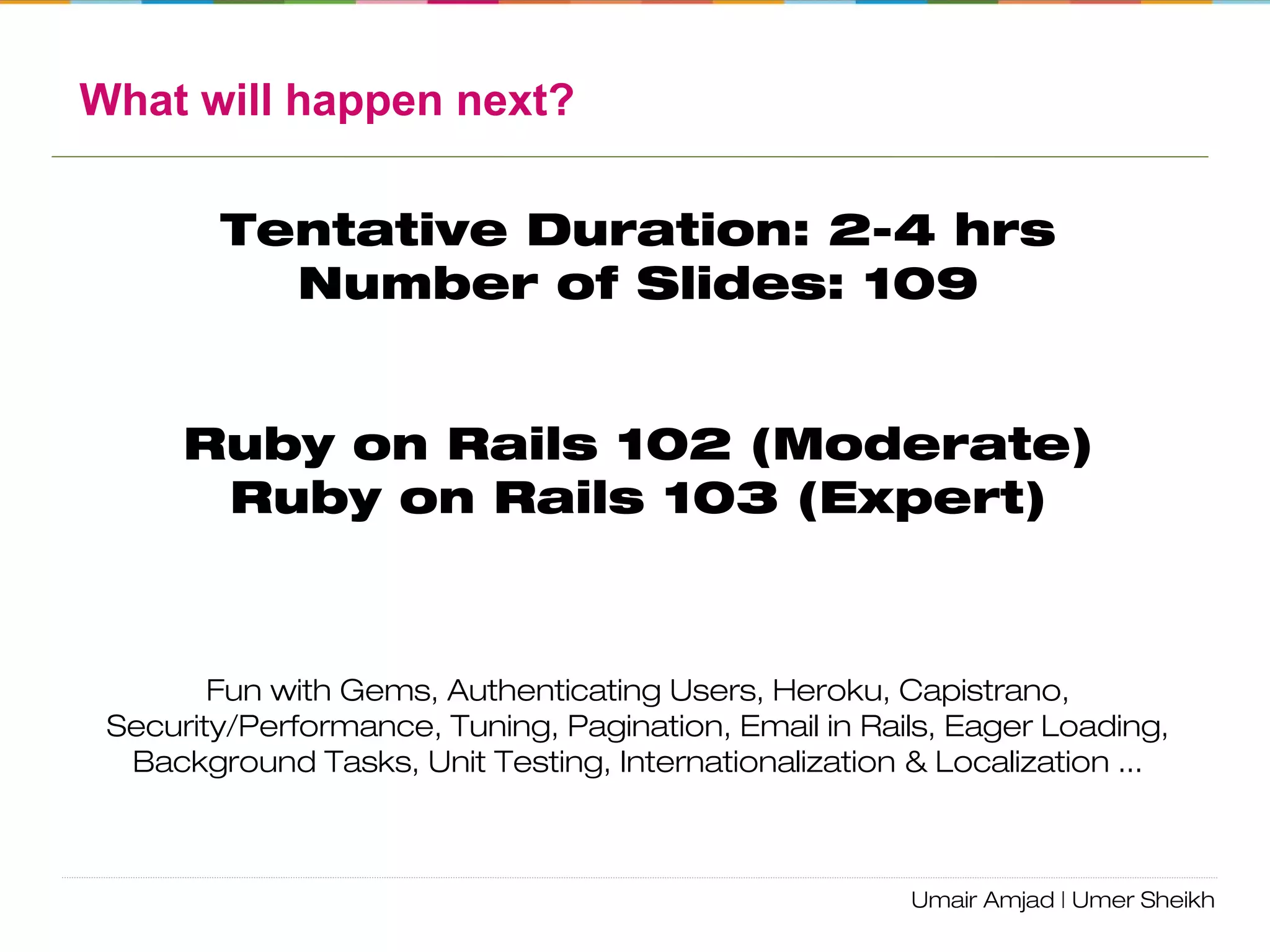 Ruby on Rails Workshop
Agenda:
• Ruby Language
• Environment Setup
• Overview of RoR
• MVC – ActiveRecord, ActionController, ActionView
• Routing
• Assets/Bundler
• REST Architecture
• DB Migrations
• Console
• ActiveRecord Associations
• Logging
• Validation/Validation Helpers
• Forms/ActionView helpers
• Caching
• Debugging
 